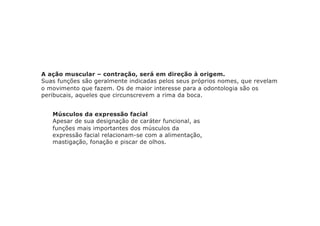A ação muscular – contração, será em direção à origem.
Suas funções são geralmente indicadas pelos seus próprios nomes, que revelam
o movimento que fazem. Os de maior interesse para a odontologia são os
peribucais, aqueles que circunscrevem a rima da boca.
Músculos da expressão facial
Apesar de sua designação de caráter funcional, as
funções mais importantes dos músculos da
expressão facial relacionam-se com a alimentação,
mastigação, fonação e piscar de olhos.
 
