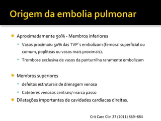 

Aproximadamente 90% - Membros inferiores
 Vasos proximais: 50% das TVP´s embolizam (femoral superficial ou

comum, poplíteas ou vasos mais proximais).
 Trombose exclusiva de vasos da panturrilha raramente embolizam



Membros superiores
 defeitos estruturais de drenagem venosa
 Cateteres venosos centrais/ marca passo



Dilatações importantes de cavidades cardíacas direitas.
Crit Care Clin 27 (2011) 869–884

 