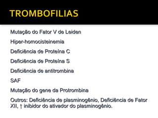 Mutação do Fator V de Leiden
Hiper-homocisteinemia
Deficiência de Proteína C
Deficiência de Proteína S
Deficiência de antitrombina
SAF
Mutação do gene da Protrombina
Outros: Deficiência de plasminogênio, Deficiência de Fator
XII, ↑ inibidor do ativador do plasminogênio.

 