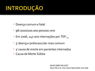 ▪ Doença comum e fatal
▪ 98 casos/100.000 pessoas-ano
▪ Em 2006, 247.000 internações por TEP EUA
▪ 3a doença cardiovascular mais comum
▪ 3a causa de morte em pacientes internados
▪ Causa de Morte Súbita

NEJM 2008;358:1037
Stein PD et al. Clin Chest Med 2010: 611-628

 