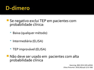  Se negativo exclui TEP em pacientes com

probabilidade clínica:

 Baixa (qualquer método)
 Intermediária (ELISA)
 TEP improvável (ELISA)

 Não deve ser usado em

probabilidade clínica

pacientes com alta
Geersing. BMJ 2012;345:e6564.
J Bras Pneumol. 2010;36(supl.1):S1-S68.

 
