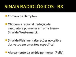  Corcova de Hampton
 Oligoemia regional (redução da

vasculatura pulmonar em uma área) –
Sinal de Westermarck.

 Sinal de Fleishner (alterações no calibre

dos vasos em uma área específica)

 Alargamento da artéria pulmonar

(Palla)

 