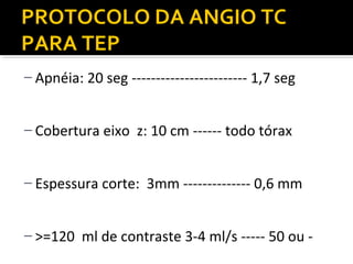 PROTOCOLO DA ANGIO TC
PARA TEP
– Apnéia: 20 seg ------------------------ 1,7 seg
– Cobertura eixo z: 10 cm ------ todo tórax
– Espessura corte: 3mm -------------- 0,6 mm
– >=120 ml de contraste 3-4 ml/s ----- 50 ou -

 