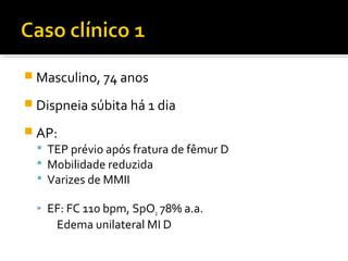  Masculino, 74 anos
 Dispneia súbita há 1 dia
 AP:
 TEP prévio após fratura de fêmur D
 Mobilidade reduzida
 Varizes de MMII


EF: FC 110 bpm, SpO2 78% a.a.
Edema unilateral MI D

 