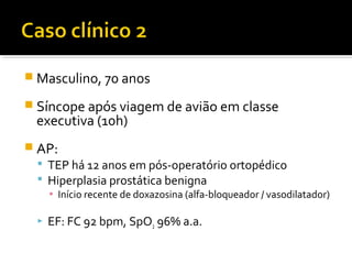  Masculino, 70 anos
 Síncope após viagem de avião em classe

executiva (10h)

 AP:
 TEP há 12 anos em pós-operatório ortopédico
 Hiperplasia prostática benigna

▪ Início recente de doxazosina (alfa-bloqueador / vasodilatador)



EF: FC 92 bpm, SpO2 96% a.a.

 