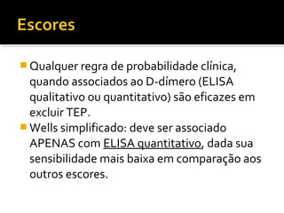  Qualquer regra de probabilidade clínica,

quando associados ao D-dímero (ELISA
qualitativo ou quantitativo) são eficazes em
excluir TEP.
 Wells simplificado: deve ser associado
APENAS com ELISA quantitativo, dada sua
sensibilidade mais baixa em comparação aos
outros escores.

 