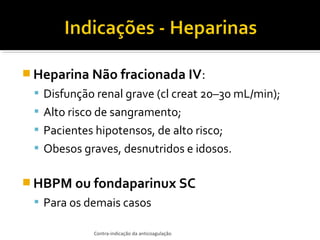  Heparina Não fracionada IV:
 Disfunção renal grave (cl creat 20–30 mL/min);
 Alto risco de sangramento;
 Pacientes hipotensos, de alto risco;
 Obesos graves, desnutridos e idosos.

 HBPM ou fondaparinux SC
 Para os demais casos
Contra-indicação da anticoagulação

 