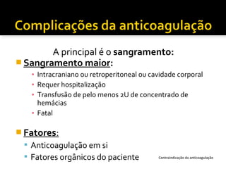 A principal é o sangramento:
 Sangramento maior:
▪ Intracraniano ou retroperitoneal ou cavidade corporal
▪ Requer hospitalização
▪ Transfusão de pelo menos 2U de concentrado de
hemácias
▪ Fatal

 Fatores:
 Anticoagulação em si
 Fatores orgânicos do paciente

Contraindicação da anticoagulação

 