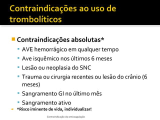  Contraindicações absolutas*
 AVE hemorrágico em qualquer tempo
 Ave isquêmico nos últimos 6 meses
 Lesão ou neoplasia do SNC
 Trauma ou cirurgia recentes ou lesão do crânio (6

meses)
 Sangramento GI no último mês
 Sangramento ativo


*Risco iminente de vida, individualizar!
Contraindicação da anticoagulação

 
