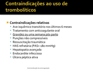 

Contraindicações relativas










Ave isquêmico transitório nos últimos 6 meses
Tratamento com anticoagulante oral
Gravidez ou uma semana pós-parto
Punções não compressíveis
Ressuscitação traumática
HAS refratária (PAS> 180 mmHg)
Hepatopatia avançada
Endocardite infecciosa
Úlcera péptica ativa

Contraindicação da anticoagulação

 