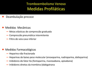Tromboembolismo Venoso

Medidas Profiláticas

•

Deambulação precoce

• Medidas Mecânicas

– Meias elásticas de compressão graduada
– Compressão pneumática intermitente
– Filtro de veia cava inferior

• Medidas Farmacológicas

– Heparina não fracionada
– Heparinas de baixo peso molecular (enoxaparina, nadroparina, dalteparina)
– Inibidores do fator Xa (fontaparina, rivaroxabana, apixabana)
– Inibidores diretos da trombina (dabigatrana)

MBGazzana

 