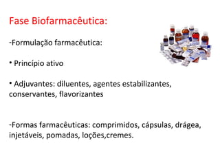 Fase Biofarmacêutica:
-Formulação farmacêutica:

• Princípio ativo

• Adjuvantes: diluentes, agentes estabilizantes,
conservantes, flavorizantes


-Formas farmacêuticas: comprimidos, cápsulas, drágea,
injetáveis, pomadas, loções,cremes.
 