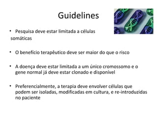 Guidelines
• Pesquisa deve estar limitada a células
 somáticas

• O benefício terapêutico deve ser maior do que o risco

• A doença deve estar limitada a um único cromossomo e o
  gene normal já deve estar clonado e disponível

• Preferencialmente, a terapia deve envolver células que
  podem ser isoladas, modificadas em cultura, e re-introduzidas
  no paciente
 