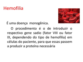 Hemofilia

 É uma doença monogênica.
    O procedimento é o de introduzir o
 respectivo gene sadio (fator VIII ou fator
 IX, dependendo do tipo de hemofilia) em
 células do paciente, para que essas passem
 a produzir a proteína necessária
 
