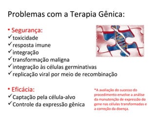 Problemas com a Terapia Gênica:
• Segurança:
toxicidade
resposta imune
integração
transformação maligna
integração às células germinativas
replicação viral por meio de recombinação

• Eficácia:                      *A avaliação do sucesso do
                                 procedimento envolve a análise
Captação pela célula-alvo       da manutenção de expressão do
Controle da expressão gênica    gene nas células transformadas e
                                 a correção da doença.
 