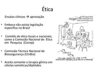 Ética
  Ensaios clínicos  aprovação

• Embora não exista legislação
  específica no Brasil

• Comitês de ética locais e nacionais,
  como a Comissão Nacional de Ética
  em Pesquisa (Conep)

• Comissão Técnica Nacional de
  Biossegurança (CtnBio)

• Aceita somente a terapia gênica em
  células somáticas/diplóides
 