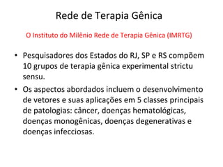 Rede de Terapia Gênica
   O Instituto do Milênio Rede de Terapia Gênica (IMRTG)

• Pesquisadores dos Estados do RJ, SP e RS compõem
  10 grupos de terapia gênica experimental strictu
  sensu.
• Os aspectos abordados incluem o desenvolvimento
  de vetores e suas aplicações em 5 classes principais
  de patologias: câncer, doenças hematológicas,
  doenças monogênicas, doenças degenerativas e
  doenças infecciosas.
 