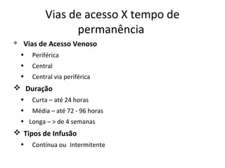 Vias de acesso X tempo de
permanência


Vias de Acesso Venoso
•

Periférica

•

Central

•

Central via periférica

 Duração
•

Curta – até 24 horas

•

Média – até 72 - 96 horas

• Longa – > de 4 semanas

 Tipos de Infusão
•

Contínua ou Intermitente

 