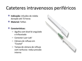 Cateteres intravenosos periféricos
 Indicação: infusões de média
duração até 72 horas
 Material: Teflon
 Características:
– Agulha com bisel bi-angulado
e trifacetado
– Conector Luer-Lok®
– Câmara de refluxo em
“Crystal”
– Tampa de câmara de refluxo
com ranhuras- reduz pressão
interna

 