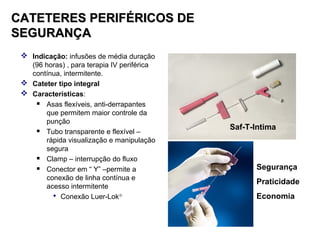 CATETERES PERIFÉRICOS DE
SEGURANÇA
 Indicação: infusões de média duração
(96 horas) , para terapia IV periférica
contínua, intermitente.
 Cateter tipo integral
 Características:

Asas flexíveis, anti-derrapantes
que permitem maior controle da
punção

Tubo transparente e flexível –
rápida visualização e manipulação
segura

Clamp – interrupção do fluxo

Conector em “ Y” –permite a
conexão de linha contínua e
acesso intermitente
 Conexão Luer-Lok®

Saf-T-Intima

Segurança
Praticidade
Economia

 