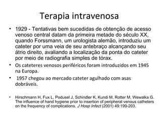 Terapia intravenosa
• 1929 - Tentativas bem sucedidas de obtenção de acesso
venoso central datam da primeira metade do século XX,
quando Forssmann, um urologista alemão, introduziu um
cateter por uma veia de seu antebraço alcançando seu
átrio direito, avaliando a localização da ponta do cateter
por meio de radiografia simples de tórax.
• Os cateteres venosos periféricos foram introduzidos em 1945
na Europa.
• 1957 chegou ao mercado cateter agulhado com asas
dobráveis.
•

Hirschmann H, Fux L, Podusel J, Schindler K, Kundi M, Rotter M, Wewalka G.
The influence of hand hygiene prior to insertion of peripheral venous catheters
on the frequency of complications. J Hosp Infect (2001) 49:199-203.

 