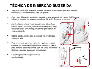 TÉCNICA DE INSERÇÃO SUGERIDA


Segure o dispositivo, fechando as asas, deixando a face áspera para fora (sempre
observando o alinhamento do bisel da agulha)



Fixe a veia. Mantenha boa tração na pele durante a inserção do cateter Saf-T-Intima.
Introduza o cateter na veia num ângulo de 15º a 30º. Prossiga lentamente.



Ao visualizar o refluxo do sangue, diminua o ângulo do
cateter à pele, recue a agulha/estilete através do puxador
e avance todo o conjunto agulha/cateter para dentro da
veia do paciente.



Solte o garrote, abra o soro e aguarde até o retorno do
sangue a veia.



Fixe firmemente os dedos indicador e polegar às asas
e mantenha o tubo extensor alinhado. Segure o puxador
para remover o estilete/agulha, com um único movimento
decidido, seguro e ao mesmo tempo suave



Faça fixação conforme protocolo de
sua Instituição

 