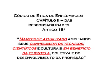 ”

Código de Ética de Enfermagem
Capítulo II – das
responsabilidades
Artigo 18º
“Manter-se atualizado ampliando
seus conhecimentos técnicos,
científicos e culturais em benefício
da clientela, coletiva e do
desenvolvimento da profissão”

 