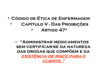 • Código de Ética de Enfermagem
•
Capítulo V - Das Proibições
•
Artigo 47º
– “Administrar medicamentos
sem certificar-se da natureza
das drogas que compõem e da
existência de risco para o
cliente.”

 