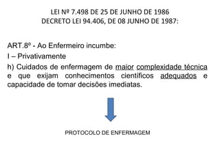 LEI Nº 7.498 DE 25 DE JUNHO DE 1986
DECRETO LEI 94.406, DE 08 JUNHO DE 1987:
ART.8º - Ao Enfermeiro incumbe:
I – Privativamente
h) Cuidados de enfermagem de maior complexidade técnica
e que exijam conhecimentos científicos adequados e
capacidade de tomar decisões imediatas.

PROTOCOLO DE ENFERMAGEM

 