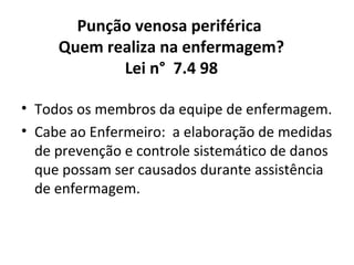 Punção venosa periférica
Quem realiza na enfermagem?
Lei n° 7.4 98
• Todos os membros da equipe de enfermagem.
• Cabe ao Enfermeiro: a elaboração de medidas
de prevenção e controle sistemático de danos
que possam ser causados durante assistência
de enfermagem.

 