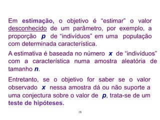 Em estimação, o objetivo é “estimar” o valor
desconhecido de um parâmetro, por exemplo, a
proporção p de “indivíduos” em uma população
com determinada característica.
A estimativa é baseada no número x de “indivíduos”
com a característica numa amostra aleatória de
tamanho n.
Entretanto, se o objetivo for saber se o valor
observado x nessa amostra dá ou não suporte a
uma conjectura sobre o valor de p, trata-se de um
teste de hipóteses.
18
 