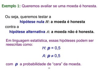 Ou seja, queremos testar a
hipótese nula H: a moeda é honesta
contra a
hipótese alternativa A: a moeda não é honesta.
Exemplo 1: Queremos avaliar se uma moeda é honesta.
Em linguagem estatística, essas hipóteses podem ser
reescritas como:
H: p = 0,5
A: p  0,5
com p a probabilidade de “cara” da moeda.
19
 