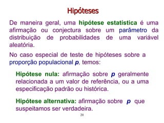Hipóteses
De maneira geral, uma hipótese estatística é uma
afirmação ou conjectura sobre um parâmetro da
distribuição de probabilidades de uma variável
aleatória.
Hipótese nula: afirmação sobre p geralmente
relacionada a um valor de referência, ou a uma
especificação padrão ou histórica.
Hipótese alternativa: afirmação sobre p que
suspeitamos ser verdadeira.
No caso especial de teste de hipóteses sobre a
proporção populacional p, temos:
20
 