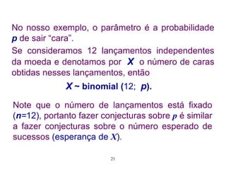 No nosso exemplo, o parâmetro é a probabilidade
p de sair “cara”.
Se consideramos 12 lançamentos independentes
da moeda e denotamos por X o número de caras
obtidas nesses lançamentos, então
X ~ binomial (12; p).
21
Note que o número de lançamentos está fixado
(n=12), portanto fazer conjecturas sobre p é similar
a fazer conjecturas sobre o número esperado de
sucessos (esperança de X).
 