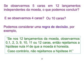 Se observarmos 5 caras em 12 lançamentos
independentes da moeda, o que podemos concluir?
E se observarmos 4 caras?
“Se nos 12 lançamentos da moeda, observarmos
0,1, 2, 3, 9, 10, 11 ou 12 caras, então rejeitamos a
hipótese nula H de que a moeda é honesta.
Caso contrário, não rejeitamos a hipótese H.”
Podemos considerar uma regra de decisão, por
exemplo,
Ou 10 caras?
22
 