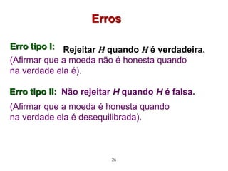 Erro tipo I:
(Afirmar que a moeda não é honesta quando
na verdade ela é).
Erros
Rejeitar H quando H é verdadeira.
Não rejeitar H quando H é falsa.
(Afirmar que a moeda é honesta quando
na verdade ela é desequilibrada).
26
Erro tipo II:
 