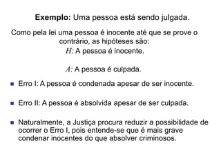 Exemplo: Uma pessoa está sendo julgada.
H: A pessoa é inocente.
A: A pessoa é culpada.
 Erro I: A pessoa é condenada apesar de ser inocente.
 Erro II: A pessoa é absolvida apesar de ser culpada.
 Naturalmente, a Justiça procura reduzir a possibilidade de
ocorrer o Erro I, pois entende-se que é mais grave
condenar inocentes do que absolver criminosos.
Como pela lei uma pessoa é inocente até que se prove o
contrário, as hipóteses são:
 