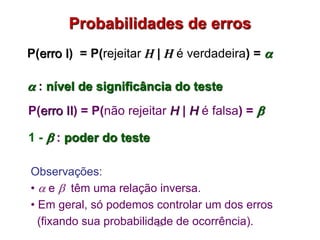 Probabilidades de erros
P(erro I) = P(rejeitar H | H é verdadeira) = 
 : nível de significância do teste
28
Observações:
•  e  têm uma relação inversa.
• Em geral, só podemos controlar um dos erros
(fixando sua probabilidade de ocorrência).
P(erro II) = P(não rejeitar H | H é falsa) = 
1 -  : poder do teste
 