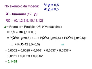No exemplo da moeda:
 = P(erro I) = P(rejeitar H | H verdadeira )
= P(X  RC | p = 0,5)
= P(X=0 | p=0,5) + ... + P(X=3 | p=0,5) + P(X=9 | p=0,5)+
... + P(X=12 | p=0,5)
= 0,0002 + 0,0029 + 0,0161 + 0,0537 + 0,0537 +
0,0161 + 0,0029 + 0,0002
= 0,1458

H: p = 0,5
A: p  0,5
RC = {0,1,2,3,9,10,11,12}
X ~ binomial (12; p)
 
