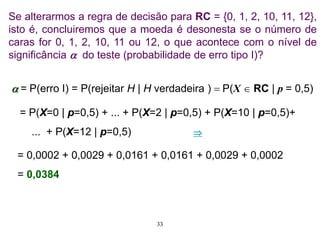 Se alterarmos a regra de decisão para RC = {0, 1, 2, 10, 11, 12},
isto é, concluiremos que a moeda é desonesta se o número de
caras for 0, 1, 2, 10, 11 ou 12, o que acontece com o nível de
significância  do teste (probabilidade de erro tipo I)?
 = P(erro I) = P(rejeitar H | H verdadeira )  P(X  RC | p = 0,5)
= P(X=0 | p=0,5) + ... + P(X=2 | p=0,5) + P(X=10 | p=0,5)+
... + P(X=12 | p=0,5)
= 0,0002 + 0,0029 + 0,0161 + 0,0161 + 0,0029 + 0,0002
= 0,0384

33
 