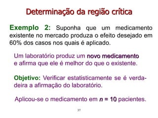 Exemplo 2: Suponha que um medicamento
existente no mercado produza o efeito desejado em
60% dos casos nos quais é aplicado.
Um laboratório produz um novo medicamento
e afirma que ele é melhor do que o existente.
Objetivo: Verificar estatisticamente se é verda-
deira a afirmação do laboratório.
Determinação da região crítica
Aplicou-se o medicamento em n = 10 pacientes.
37
 