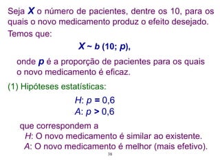 Seja X o número de pacientes, dentre os 10, para os
quais o novo medicamento produz o efeito desejado.
Temos que:
X ~ b (10; p),
onde p é a proporção de pacientes para os quais
o novo medicamento é eficaz.
H: p = 0,6
A: p > 0,6
(1) Hipóteses estatísticas:
que correspondem a
H: O novo medicamento é similar ao existente.
A: O novo medicamento é melhor (mais efetivo).
38
 