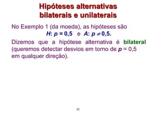Hipóteses alternativas
bilaterais e unilaterais
No Exemplo 1 (da moeda), as hipóteses são
H: p = 0,5 e A: p  0,5.
Dizemos que a hipótese alternativa é bilateral
(queremos detectar desvios em torno de p = 0,5
em qualquer direção).
42
 