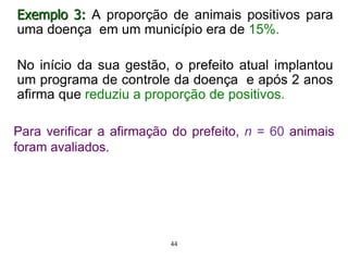 Exemplo 3: A proporção de animais positivos para
uma doença em um município era de 15%.
No início da sua gestão, o prefeito atual implantou
um programa de controle da doença e após 2 anos
afirma que reduziu a proporção de positivos.
Para verificar a afirmação do prefeito, n = 60 animais
foram avaliados.
44
 