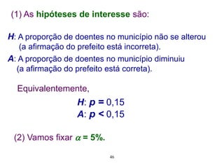 H: A proporção de doentes no município não se alterou
(a afirmação do prefeito está incorreta).
A: A proporção de doentes no município diminuiu
(a afirmação do prefeito está correta).
Equivalentemente,
H: p = 0,15
A: p < 0,15
(2) Vamos fixar  = 5%.
(1) As hipóteses de interesse são:
46
 