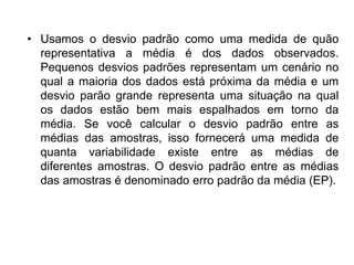 • Usamos o desvio padrão como uma medida de quão
representativa a média é dos dados observados.
Pequenos desvios padrões representam um cenário no
qual a maioria dos dados está próxima da média e um
desvio parão grande representa uma situação na qual
os dados estão bem mais espalhados em torno da
média. Se você calcular o desvio padrão entre as
médias das amostras, isso fornecerá uma medida de
quanta variabilidade existe entre as médias de
diferentes amostras. O desvio padrão entre as médias
das amostras é denominado erro padrão da média (EP).
 