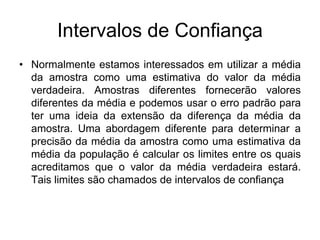 Intervalos de Confiança
• Normalmente estamos interessados em utilizar a média
da amostra como uma estimativa do valor da média
verdadeira. Amostras diferentes fornecerão valores
diferentes da média e podemos usar o erro padrão para
ter uma ideia da extensão da diferença da média da
amostra. Uma abordagem diferente para determinar a
precisão da média da amostra como uma estimativa da
média da população é calcular os limites entre os quais
acreditamos que o valor da média verdadeira estará.
Tais limites são chamados de intervalos de confiança
 