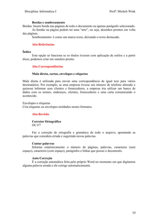Disciplina: Informática I Profª: Micheli Wink
10
Bordas e sombreamento
Bordas: Insere borda nas páginas de todo o documento ou apenas parágrafo selecionado.
As bordas na página podem ter uma “arte”, ou seja, desenhos prontos em volta
das páginas.
Sombreamento: é como um marca texto, deixando o texto destacado.
Aba Referências
Índice
Esta opção só funciona se os títulos tiverem com aplicação de estilos e a partir
disso, podemos criar um sumário pronto.
Aba Correspondências
Mala direta, cartas, envelopes e etiquetas
Mala direta é utilizada para enviar uma correspondência de igual teor para vários
destinatários. Por exemplo, se uma empresa tivesse seu número de telefone alterado e
quisesse informar seus clientes e fornecedores, a empresa iria utilizar um banco de
dados com os nomes, endereços, clientes, fornecedores e uma carta comunicando o
acontecido.
Envelopes e etiquetas
Cria etiquetas ou envelopes moldados nestes formatos.
Aba Revisão
Corretor Ortográfico
OU F7
Faz a correção de ortografia e gramática de todo o arquivo, apontando as
palavras que considera errada e sugerindo novas palavras.
Contar palavras
Informa estatisticamente o número de páginas, palavras, caracteres (sem
espaço), caracteres (com espaço), parágrafos e linhas que possui o documento.
Auto Correção
É a correção automática feita pelo próprio Word no momento em que digitamos
alguma palavra errada e ele corrige automaticamente.
 