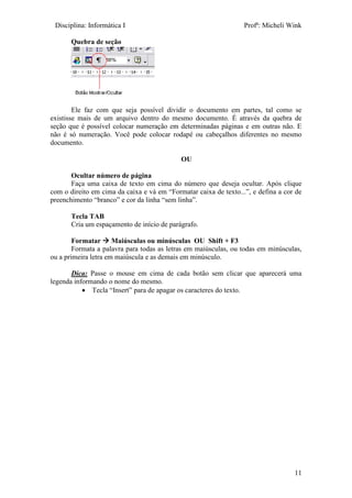 Disciplina: Informática I Profª: Micheli Wink
11
Quebra de seção
Ele faz com que seja possível dividir o documento em partes, tal como se
existisse mais de um arquivo dentro do mesmo documento. É através da quebra de
seção que é possível colocar numeração em determinadas páginas e em outras não. E
não é só numeração. Você pode colocar rodapé ou cabeçalhos diferentes no mesmo
documento.
OU
Ocultar número de página
Faça uma caixa de texto em cima do número que deseja ocultar. Após clique
com o direito em cima da caixa e vá em “Formatar caixa de texto...”, e defina a cor de
preenchimento “branco” e cor da linha “sem linha”.
Tecla TAB
Cria um espaçamento de início de parágrafo.
Formatar  Maiúsculas ou minúsculas OU Shift + F3
Formata a palavra para todas as letras em maiúsculas, ou todas em minúsculas,
ou a primeira letra em maiúscula e as demais em minúsculo.
Dica: Passe o mouse em cima de cada botão sem clicar que aparecerá uma
legenda informando o nome do mesmo.
 Tecla “Insert” para de apagar os caracteres do texto.
 