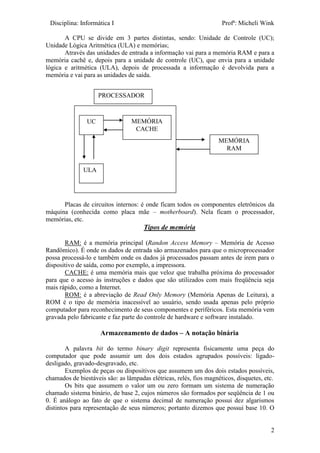 Disciplina: Informática I Profª: Micheli Wink
2
A CPU se divide em 3 partes distintas, sendo: Unidade de Controle (UC);
Unidade Lógica Aritmética (ULA) e memórias;
Através das unidades de entrada a informação vai para a memória RAM e para a
memória cachê e, depois para a unidade de controle (UC), que envia para a unidade
lógica e aritmética (ULA), depois de processada a informação é devolvida para a
memória e vai para as unidades de saída.
Placas de circuitos internos: é onde ficam todos os componentes eletrônicos da
máquina (conhecida como placa mãe – motherboard). Nela ficam o processador,
memórias, etc.
Tipos de memória
RAM: é a memória principal (Randon Access Memory – Memória de Acesso
Randômico). É onde os dados de entrada são armazenados para que o microprocessador
possa processá-lo e também onde os dados já processados passam antes de irem para o
dispositivo de saída, como por exemplo, a impressora.
CACHE: é uma memória mais que veloz que trabalha próxima do processador
para que o acesso às instruções e dados que são utilizados com mais freqüência seja
mais rápido, como a Internet.
ROM: é a abreviação de Read Only Memory (Memória Apenas de Leitura), a
ROM é o tipo de memória inacessível ao usuário, sendo usada apenas pelo próprio
computador para reconhecimento de seus componentes e periféricos. Esta memória vem
gravada pelo fabricante e faz parte do controle de hardware e software instalado.
Armazenamento de dados – A notação binária
A palavra bit do termo binary digit representa fisicamente uma peça do
computador que pode assumir um dos dois estados agrupados possíveis: ligado-
desligado, gravado-desgravado, etc.
Exemplos de peças ou dispositivos que assumem um dos dois estados possíveis,
chamados de biestáveis são: as lâmpadas elétricas, relés, fios magnéticos, disquetes, etc.
Os bits que assumem o valor um ou zero formam um sistema de numeração
chamado sistema binário, de base 2, cujos números são formados por seqüência de 1 ou
0. É análogo ao fato de que o sistema decimal de numeração possui dez algarismos
distintos para representação de seus números; portanto dizemos que possui base 10. O
UC
ULA
MEMÓRIA
CACHE
MEMÓRIA
RAM
PROCESSADOR
 
